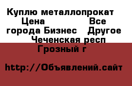 Куплю металлопрокат › Цена ­ 800 000 - Все города Бизнес » Другое   . Чеченская респ.,Грозный г.